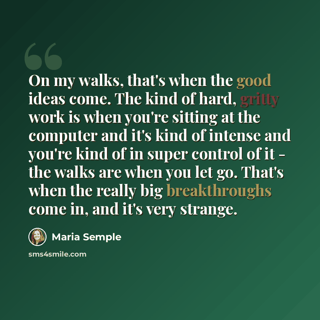 “On my walks, that's when the good ideas come. The kind of hard, gritty work is when you're sitting at the computer and it's kind of intense and you're kind of in super control of it - the walks are when you let go. That's when the really big breakthroughs come in, and it's very strange.” quote by Maria Semple
