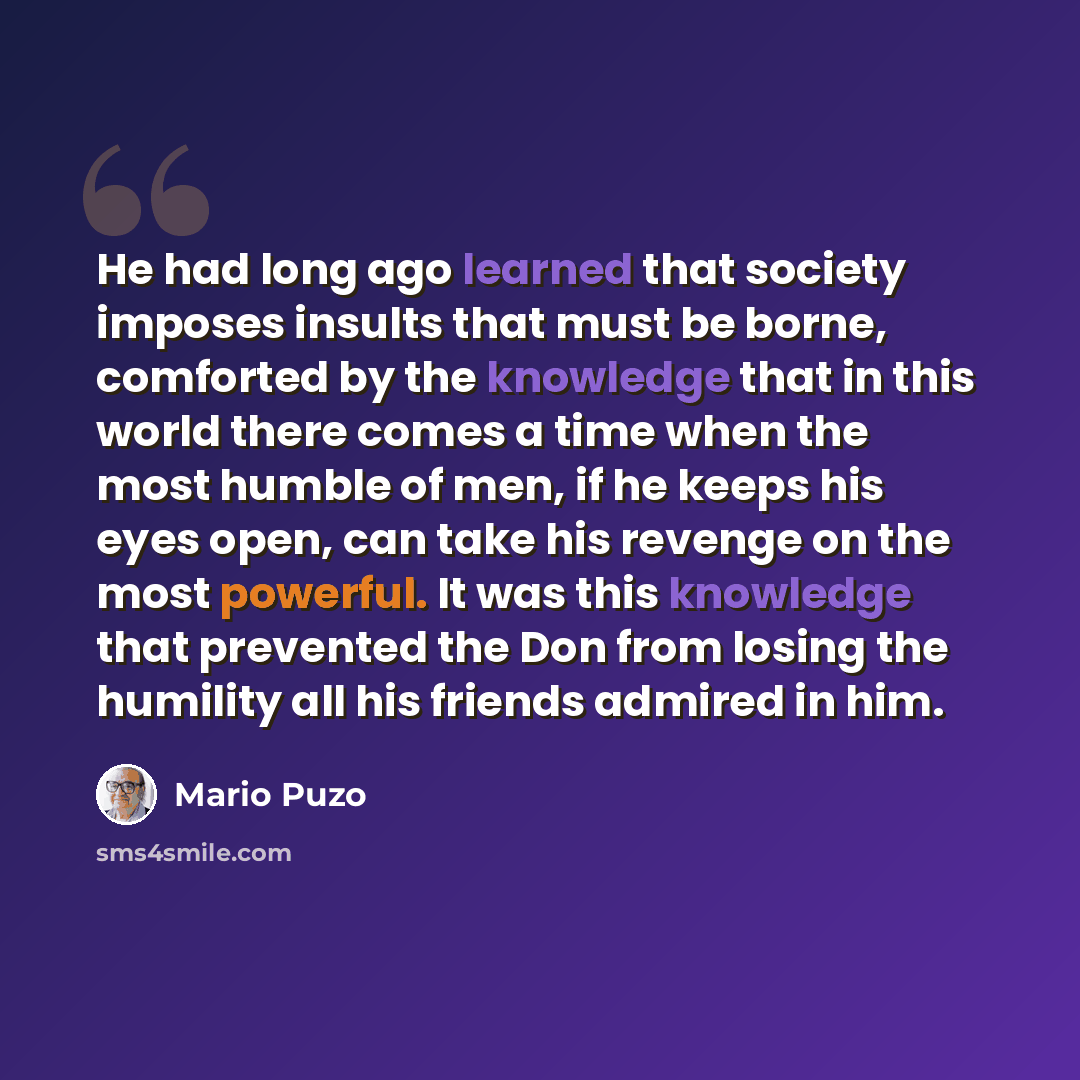“He had long ago learned that society imposes insults that must be borne, comforted by the knowledge that in this world there comes a time when the most humble of men, if he keeps his eyes open, can take his revenge on the most powerful. It was this knowledge that prevented the Don from losing the…” quote by Mario Puzo