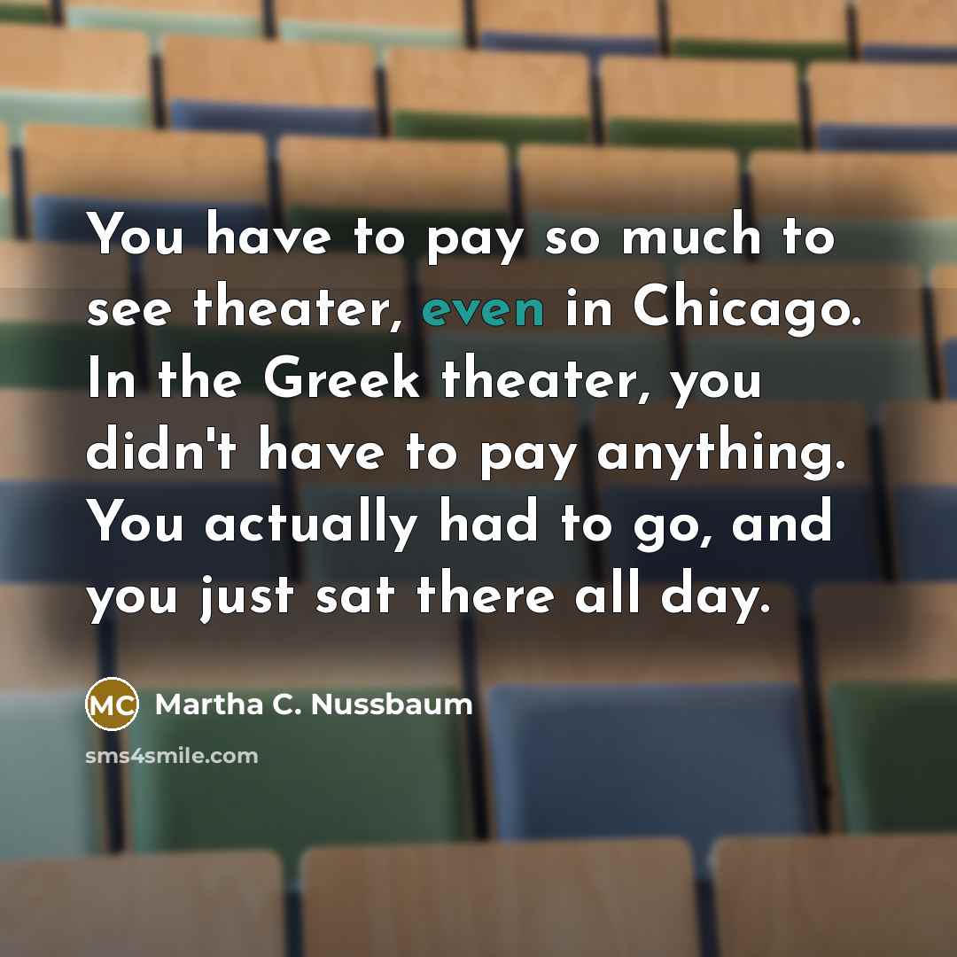 “You have to pay so much to see theater, even in Chicago. In the Greek theater, you didn't have to pay anything. You actually had to go, and you just sat there all day.” quote by Martha C. Nussbaum
