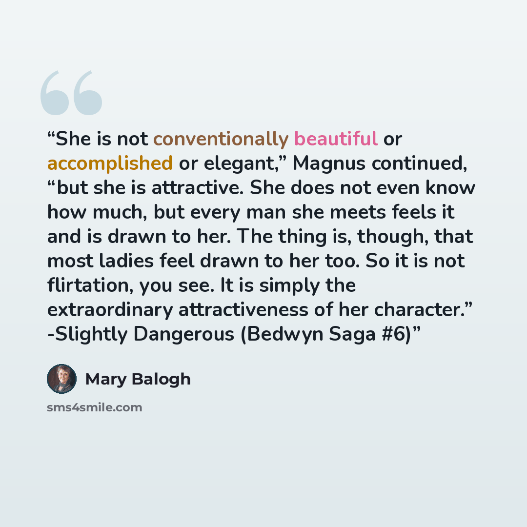 “She is not conventionally beautiful or accomplished or elegant,” Magnus continued, “but she is attractive. She does not even know how much, but every man she meets feels it and is drawn to her. The thing is, though, that most ladies feel drawn to her too. So it is not flirtation, you see. It is…” quote by Mary Balogh