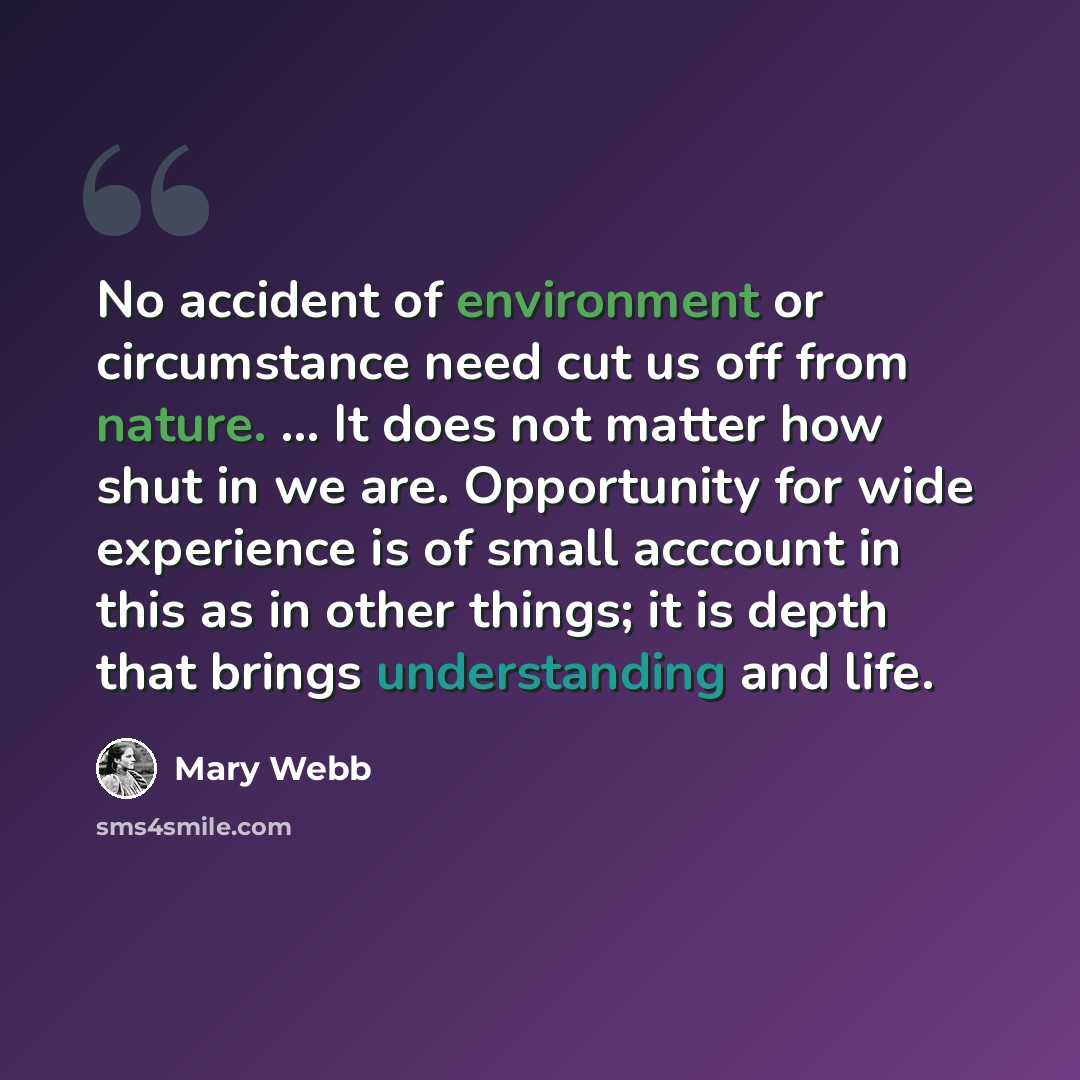 “No accident of environment or circumstance need cut us off from nature. ... It does not matter how shut in we are. Opportunity for wide experience is of small acccount in this as in other things; it is depth that brings understanding and life.” quote by Mary Webb