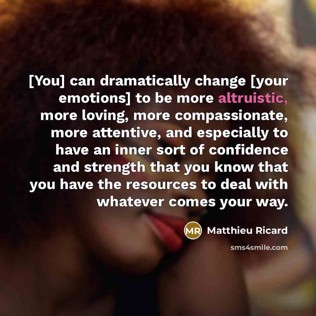 “[You] can dramatically change [your emotions] to be more altruistic, more loving, more compassionate, more attentive, and especially to have an inner sort of confidence and strength that you know that you have the resources to deal with whatever comes your way.” quote by Matthieu Ricard