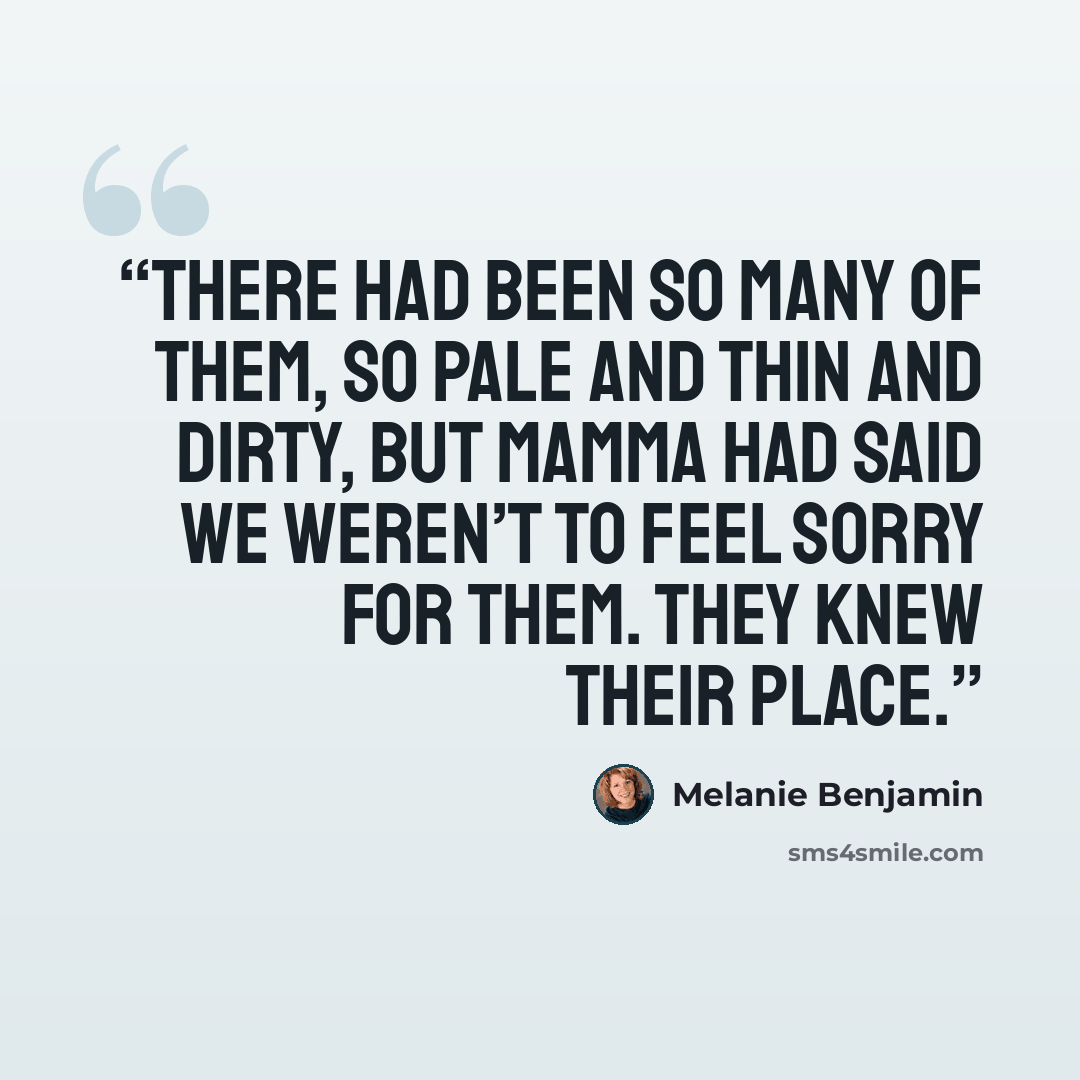 “There had been so many of them, so pale and thin and dirty, but Mamma had said we weren’t to feel sorry for them. They knew their place.” quote by Melanie Benjamin