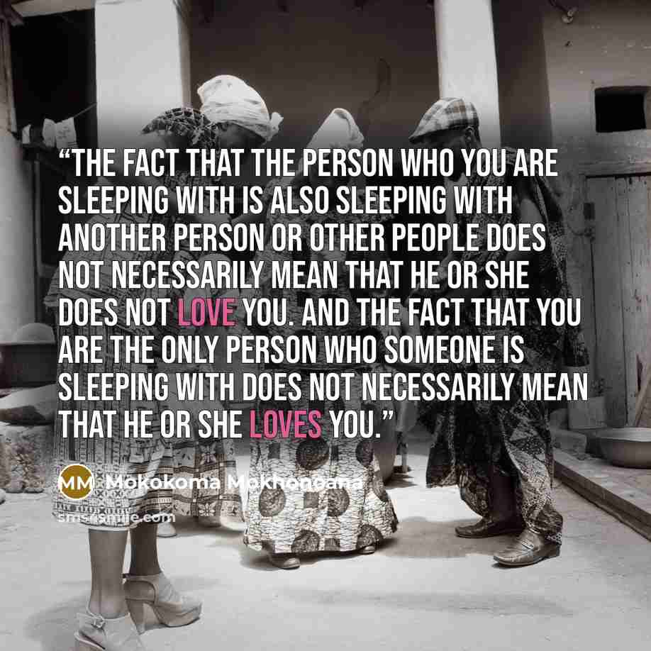 “The fact that the person who you are sleeping with is also sleeping with another person or other people does not necessarily mean that he or she does not love you. And the fact that you are the only person who someone is sleeping with does not necessarily mean that he or she loves you.” quote by Mokokoma Mokhonoana