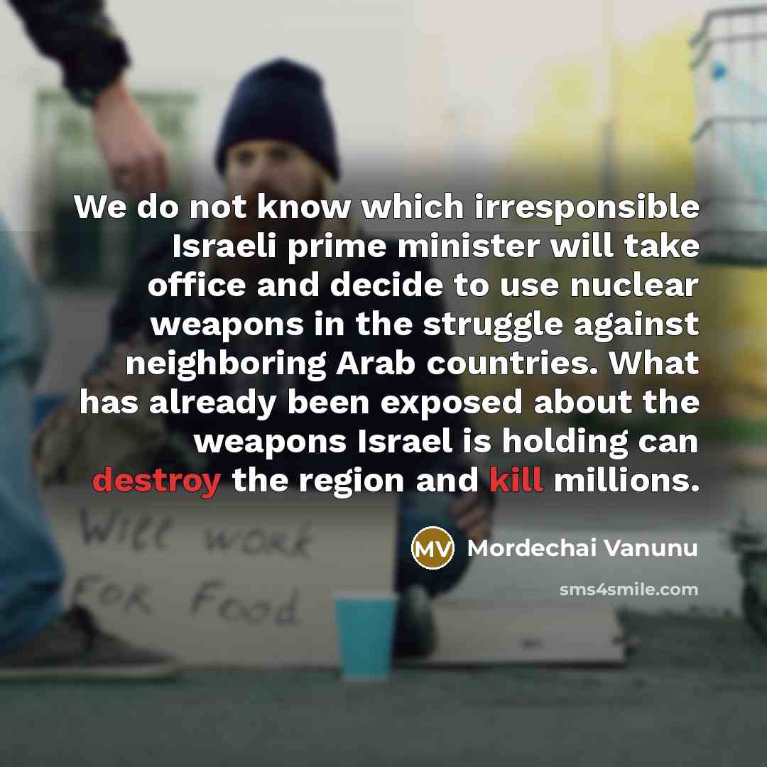 “We do not know which irresponsible Israeli prime minister will take office and decide to use nuclear weapons in the struggle against neighboring Arab countries. What has already been exposed about the weapons Israel is holding can destroy the region and kill millions.” quote by Mordechai Vanunu