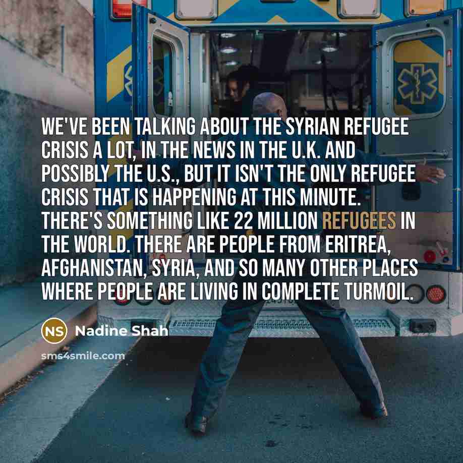 “We've been talking about the Syrian refugee crisis a lot, in the news in the U.K. and possibly the U.S., but it isn't the only refugee crisis that is happening at this minute. There's something like 22 million refugees in the world. There are people from Eritrea, Afghanistan, Syria, and so many…” quote by Nadine Shah