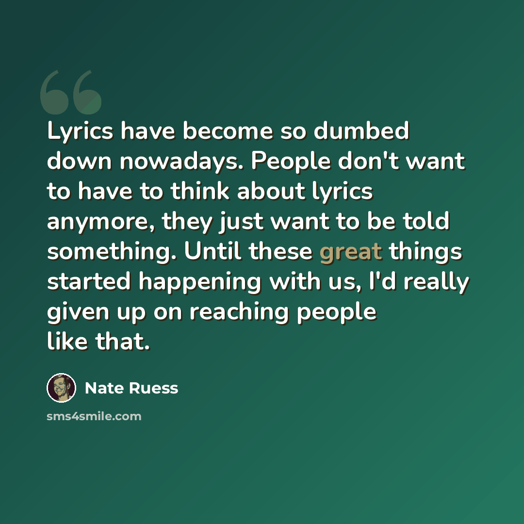 “Lyrics have become so dumbed down nowadays. People don't want to have to think about lyrics anymore, they just want to be told something. Until these great things started happening with us, I'd really given up on reaching people like that.” quote by Nate Ruess