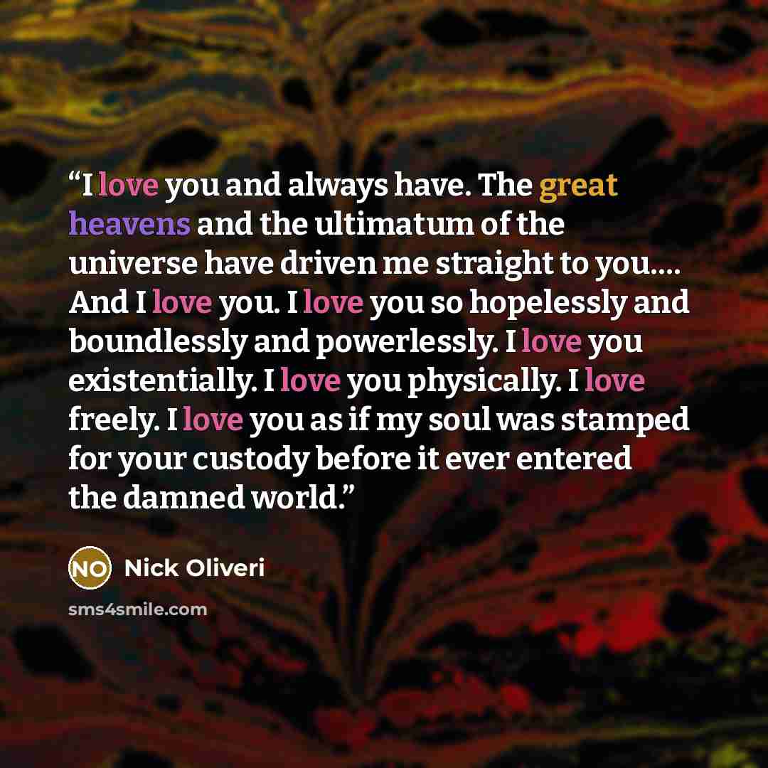 “I love you and always have. The great heavens and the ultimatum of the universe have driven me straight to you…. And I love you. I love you so hopelessly and boundlessly and powerlessly. I love you existentially. I love you physically. I love freely. I love you as if my soul was stamped for your…” quote by Nick Oliveri