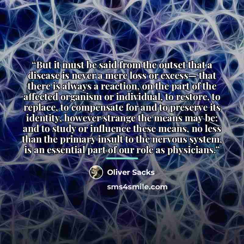“But it must be said from the outset that a disease is never a mere loss or excess— that there is always a reaction, on the part of the affected organism or individual, to restore, to replace, to compensate for and to preserve its identity, however strange the means may be: and to study or…” quote by Oliver Sacks