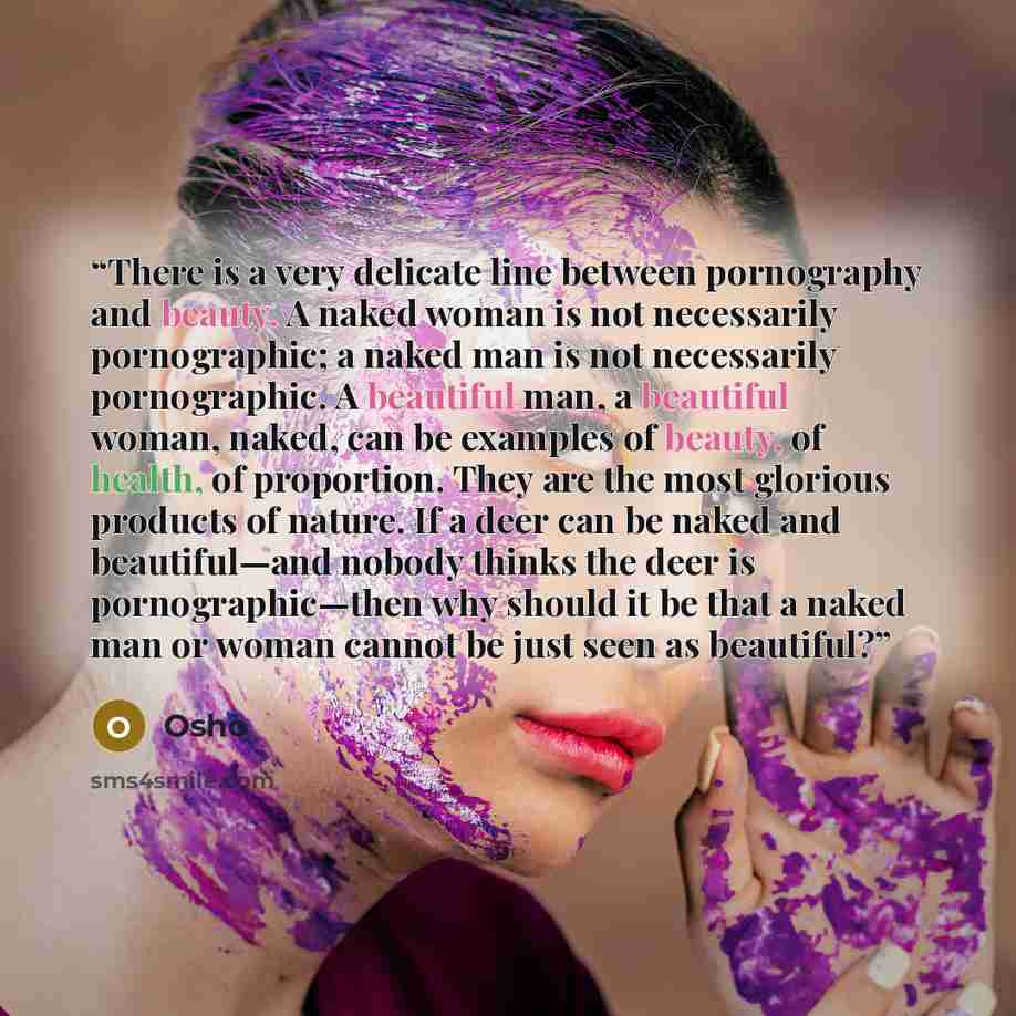 “There is a very delicate line between pornography and beauty. A naked woman is not necessarily pornographic; a naked man is not necessarily pornographic. A beautiful man, a beautiful woman, naked, can be examples of beauty, of health, of proportion. They are the most glorious products of nature…” quote by Osho