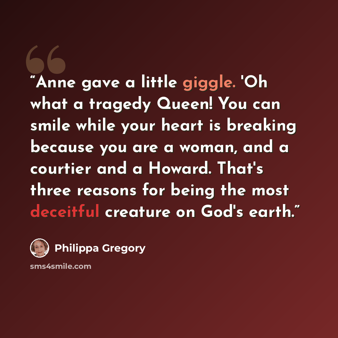 “Anne gave a little giggle. 'Oh what a tragedy Queen! You can smile while your heart is breaking because you are a woman, and a courtier and a Howard. That's three reasons for being the most deceitful creature on God's earth.” quote by Philippa Gregory