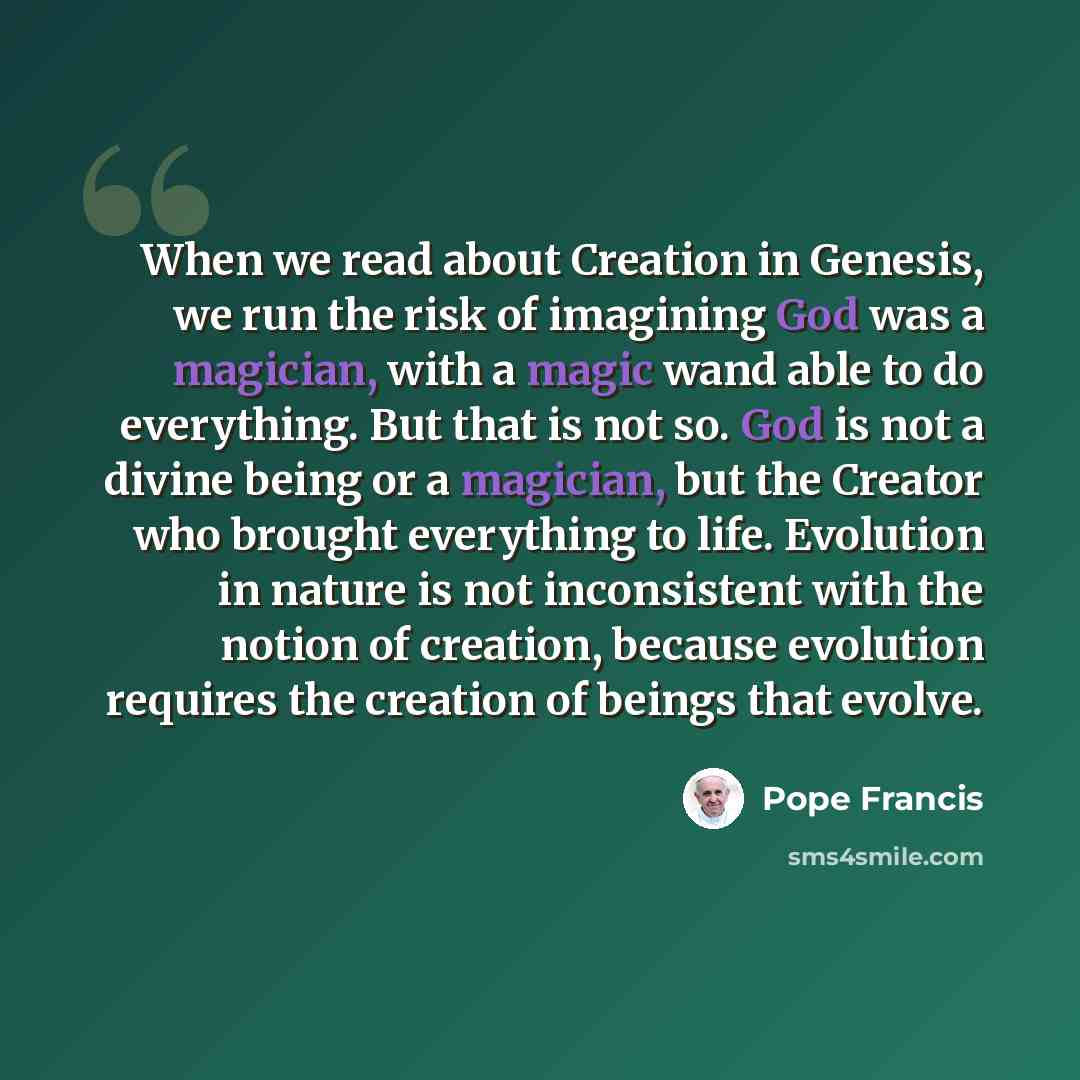 “When we read about Creation in Genesis, we run the risk of imagining God was a magician, with a magic wand able to do everything. But that is not so. God is not a divine being or a magician, but the Creator who brought everything to life. Evolution in nature is not inconsistent with the notion of…” quote by Pope Francis