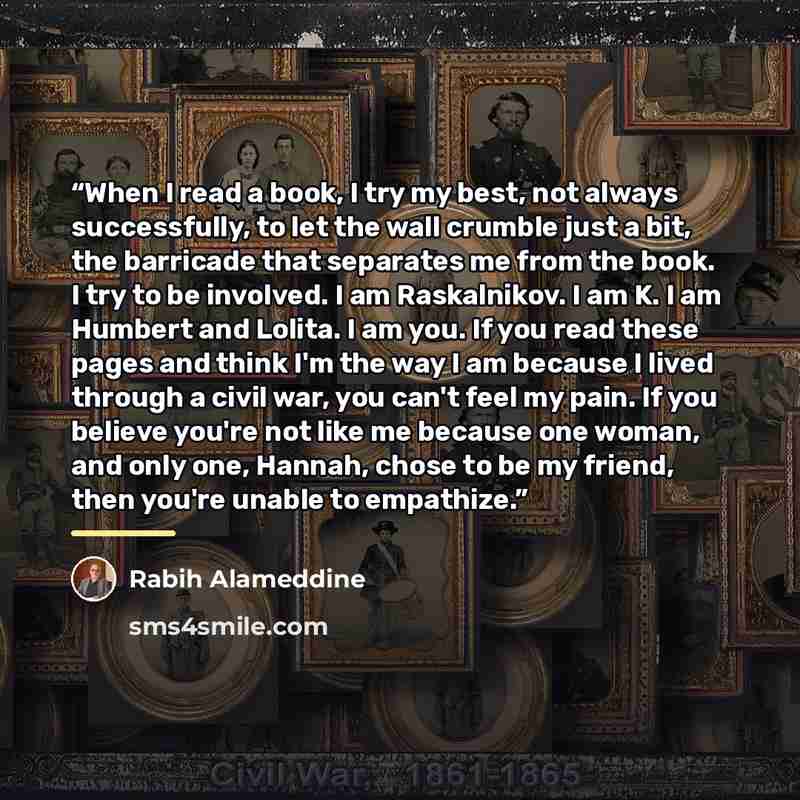 “When I read a book, I try my best, not always successfully, to let the wall crumble just a bit, the barricade that separates me from the book. I try to be involved. I am Raskalnikov. I am K. I am Humbert and Lolita. I am you. If you read these pages and think I'm the way I am because I lived…” quote by Rabih Alameddine