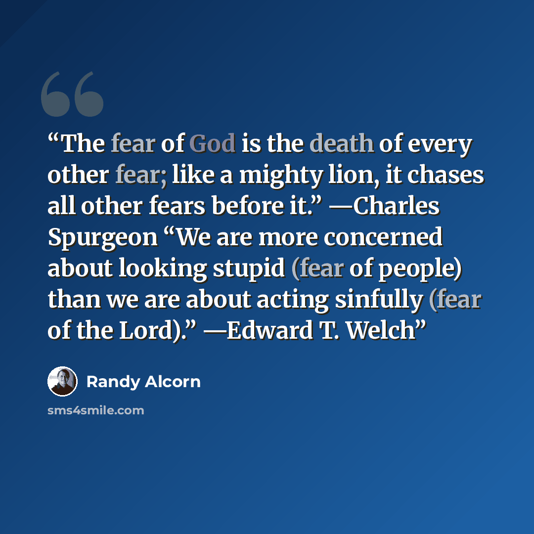 “The fear of God is the death of every other fear; like a mighty lion, it chases all other fears before it.” —Charles Spurgeon “We are more concerned about looking stupid (fear of people) than we are about acting sinfully (fear of the Lord).” —Edward T. Welch” quote by Randy Alcorn