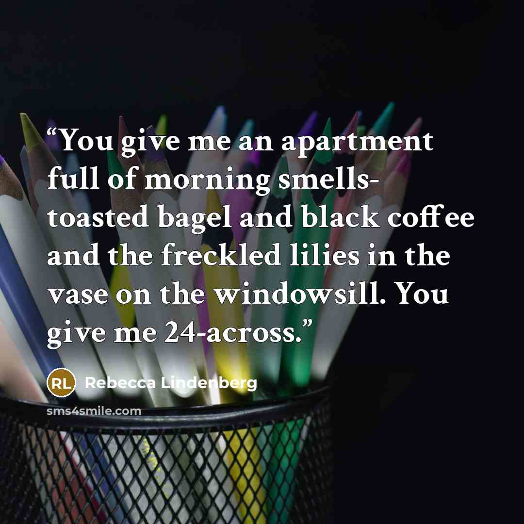 “You give me an apartment full of morning smells- toasted bagel and black coffee and the freckled lilies in the vase on the windowsill. You give me 24-across.” quote by Rebecca Lindenberg