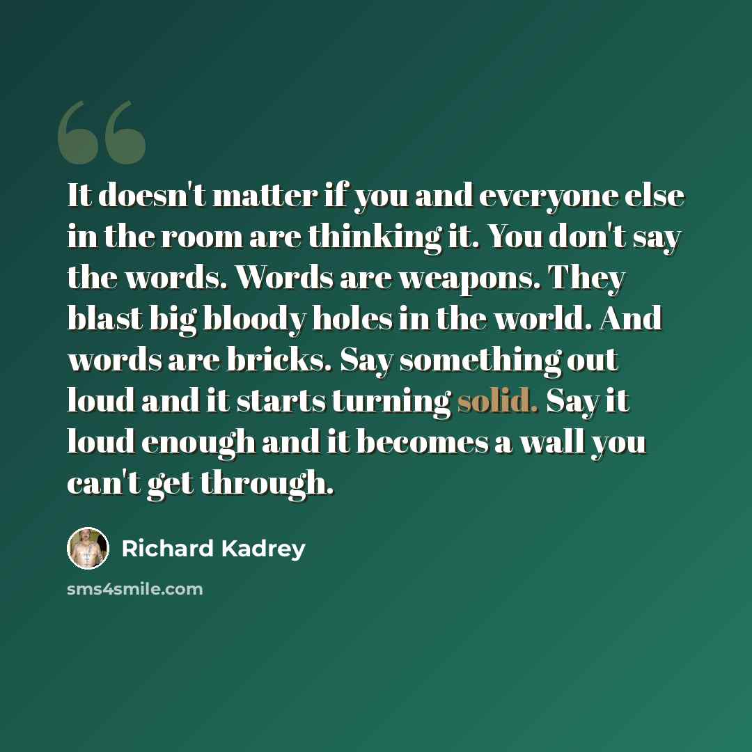 “It doesn't matter if you and everyone else in the room are thinking it. You don't say the words. Words are weapons. They blast big bloody holes in the world. And words are bricks. Say something out loud and it starts turning solid. Say it loud enough and it becomes a wall you can't get through.” quote by Richard Kadrey