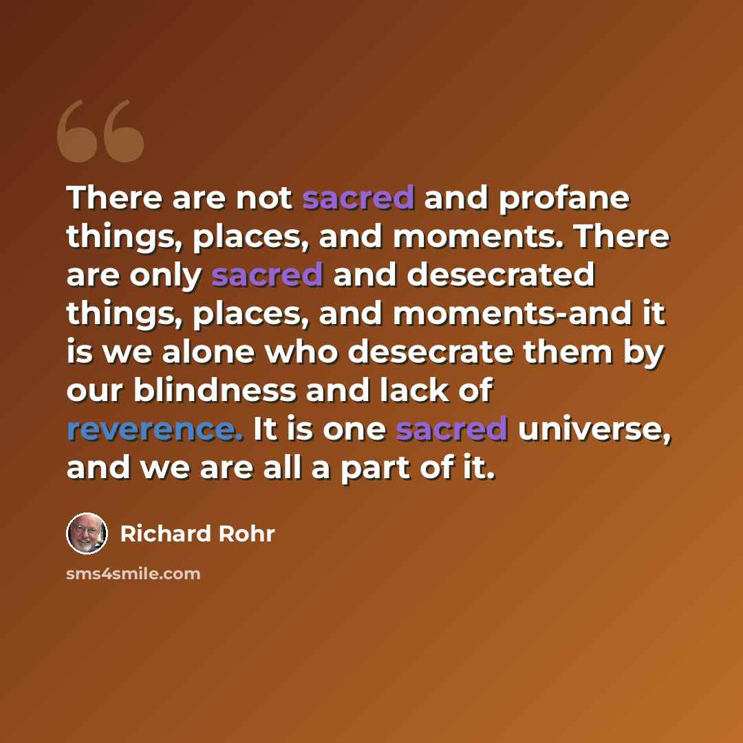 “There are not sacred and profane things, places, and moments. There are only sacred and desecrated things, places, and moments-and it is we alone who desecrate them by our blindness and lack of reverence. It is one sacred universe, and we are all a part of it.” quote by Richard Rohr