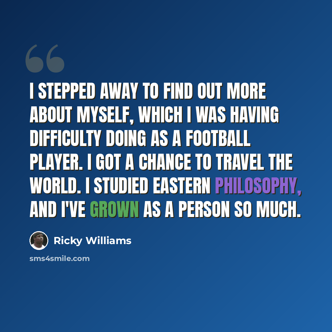“I stepped away to find out more about myself, which I was having difficulty doing as a football player. I got a chance to travel the world. I studied Eastern philosophy, and I've grown as a person so much.” quote by Ricky Williams