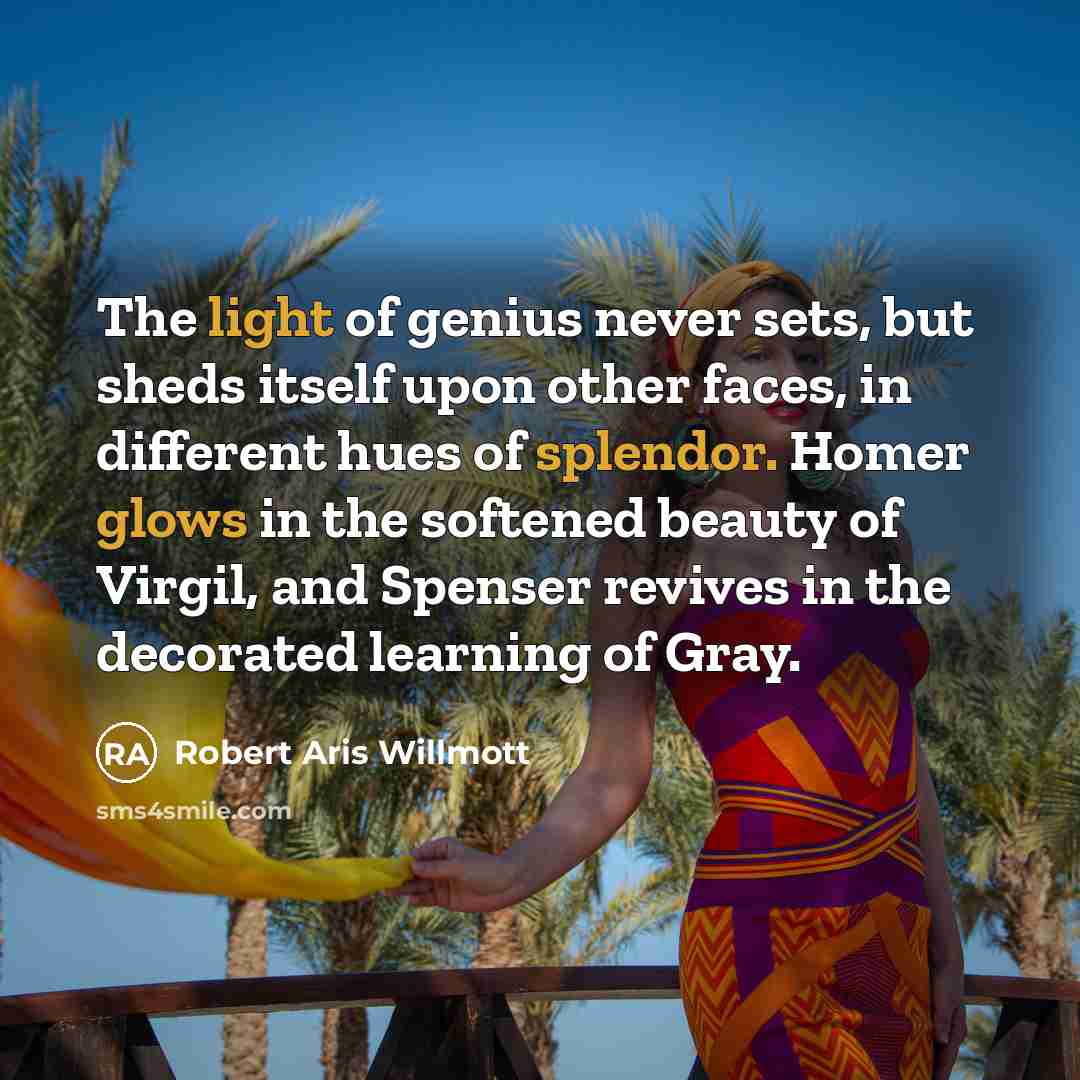 “The light of genius never sets, but sheds itself upon other faces, in different hues of splendor. Homer glows in the softened beauty of Virgil, and Spenser revives in the decorated learning of Gray.” quote by Robert Aris Willmott