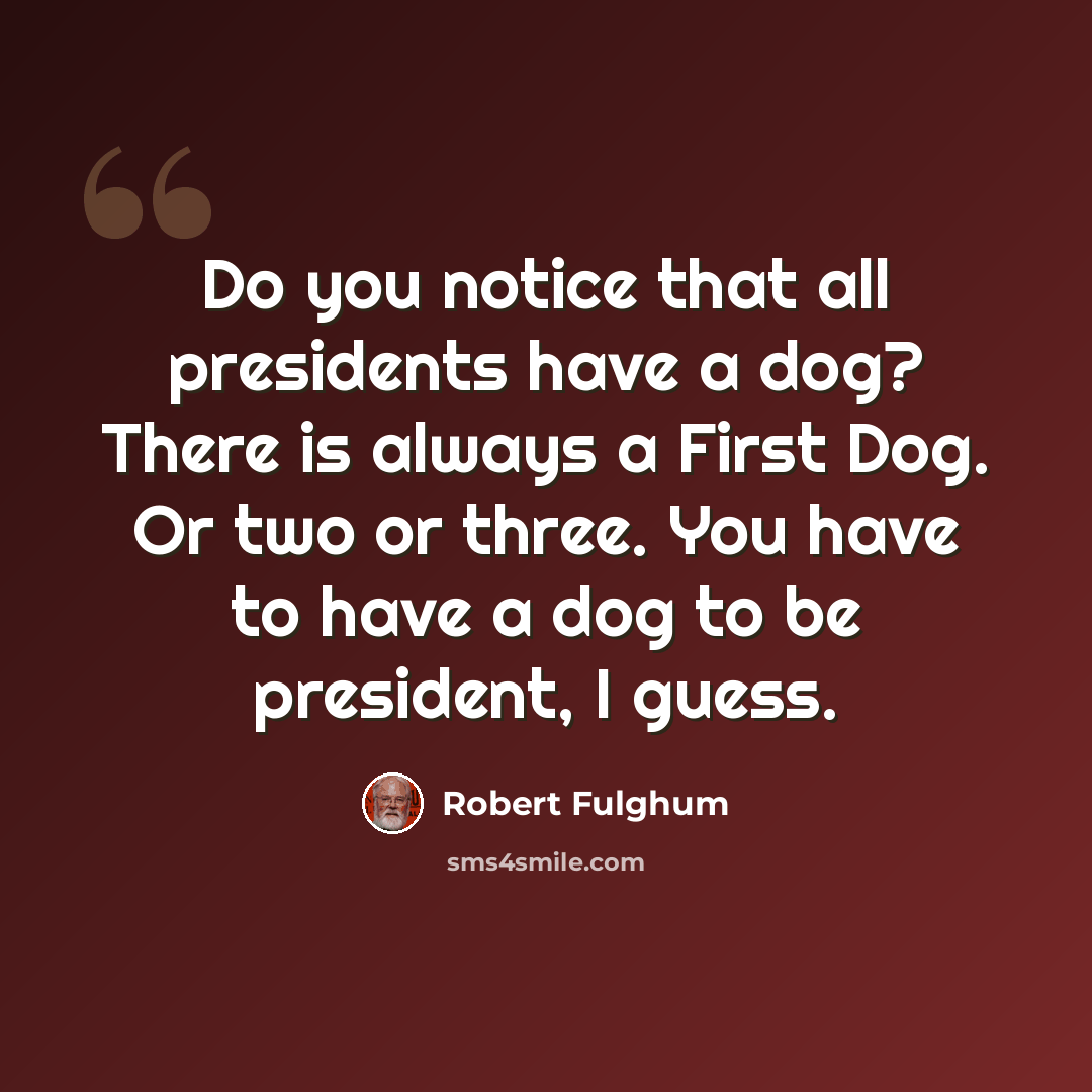 “Do you notice that all presidents have a dog? There is always a First Dog. Or two or three. You have to have a dog to be president, I guess.” quote by Robert Fulghum