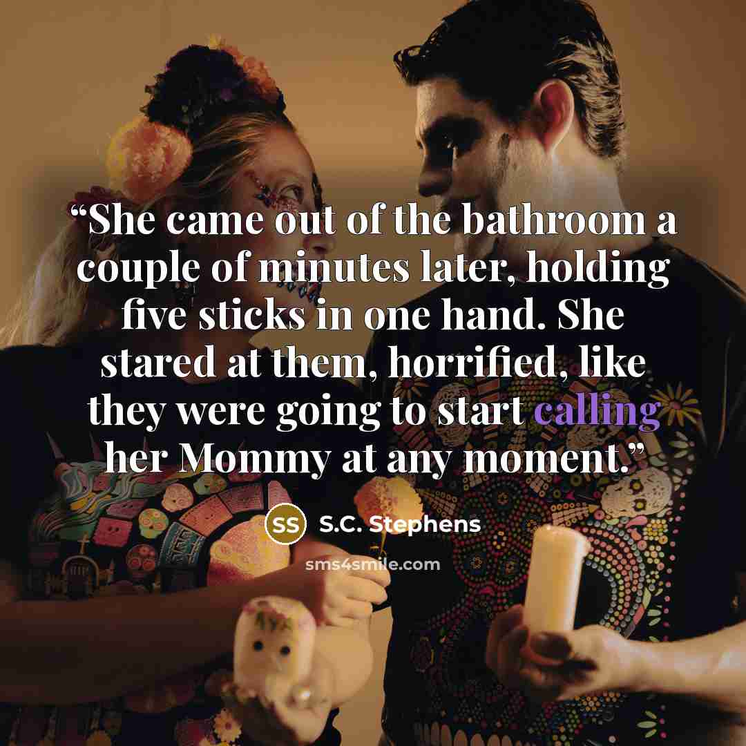 “She came out of the bathroom a couple of minutes later, holding five sticks in one hand. She stared at them, horrified, like they were going to start calling her Mommy at any moment.” quote by S.C. Stephens