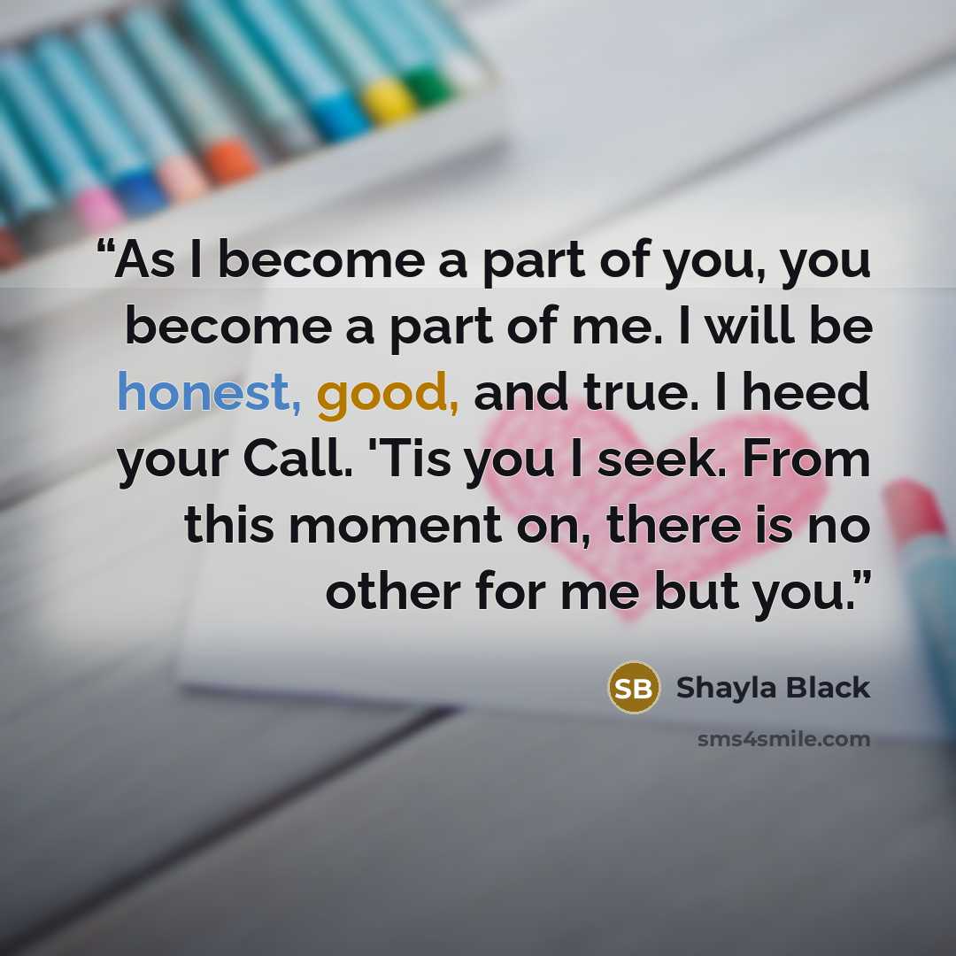 “As I become a part of you, you become a part of me. I will be honest, good, and true. I heed your Call. 'Tis you I seek. From this moment on, there is no other for me but you.” quote by Shayla Black