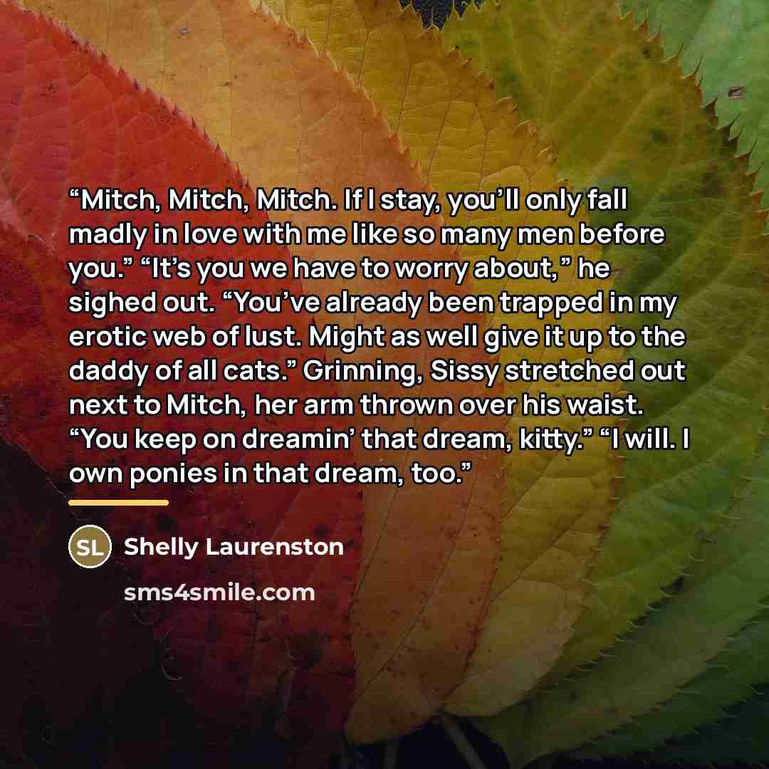 “Mitch, Mitch, Mitch. If I stay, you’ll only fall madly in love with me like so many men before you.” “It’s you we have to worry about,” he sighed out. “You’ve already been trapped in my erotic web of lust. Might as well give it up to the daddy of all cats.” Grinning, Sissy stretched out next to…” quote by Shelly Laurenston