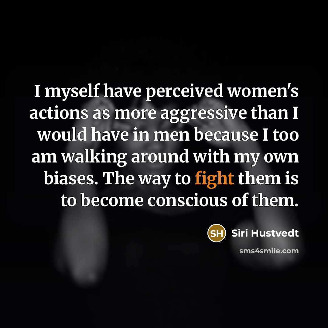 “I myself have perceived women's actions as more aggressive than I would have in men because I too am walking around with my own biases. The way to fight them is to become conscious of them.” quote by Siri Hustvedt
