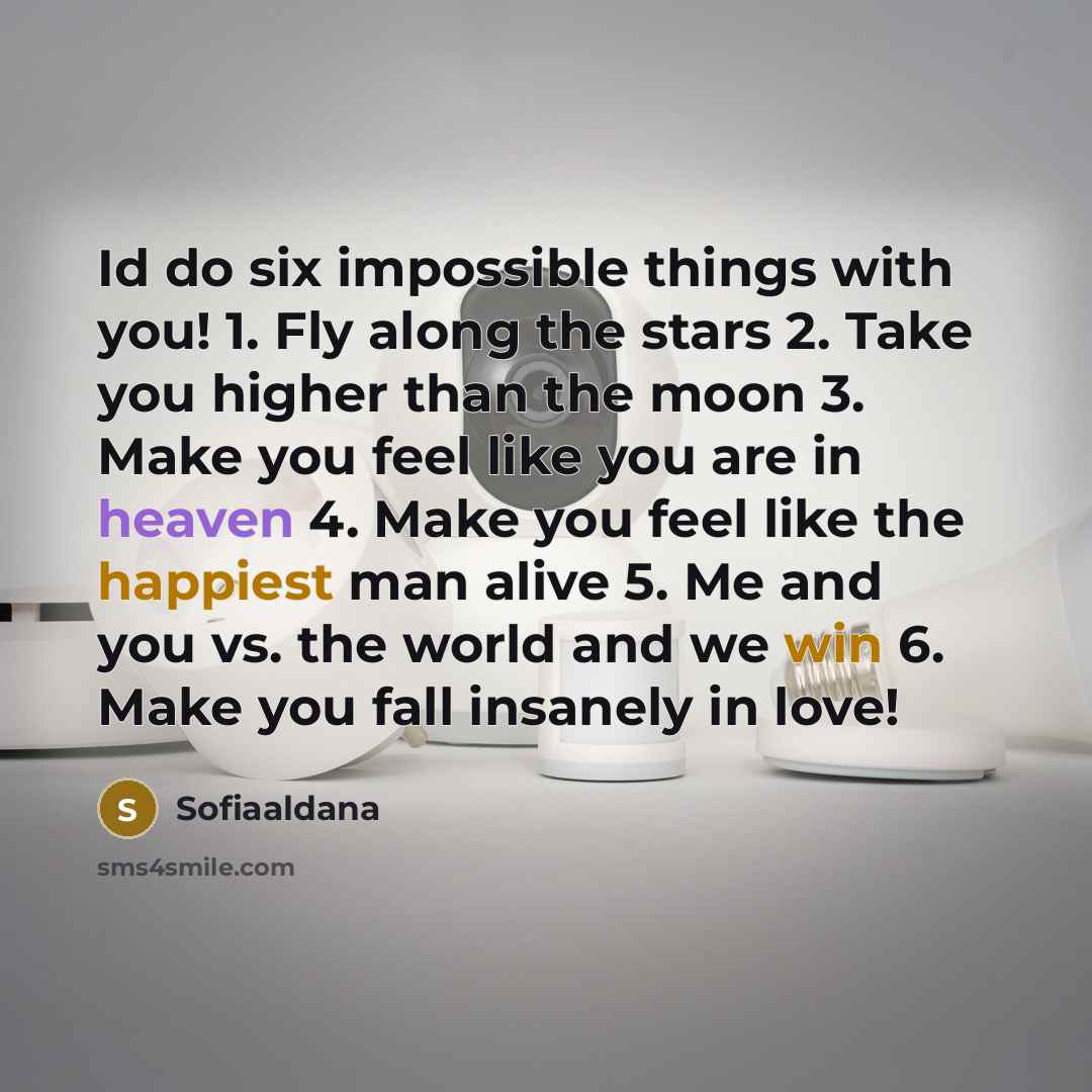 “Id do six impossible things with you! 1. Fly along the stars 2. Take you higher than the moon 3. Make you feel like you are in heaven 4. Make you feel like the happiest man alive 5. Me and you vs. the world and we win 6. Make you fall insanely in love!” quote by Sofiaaldana