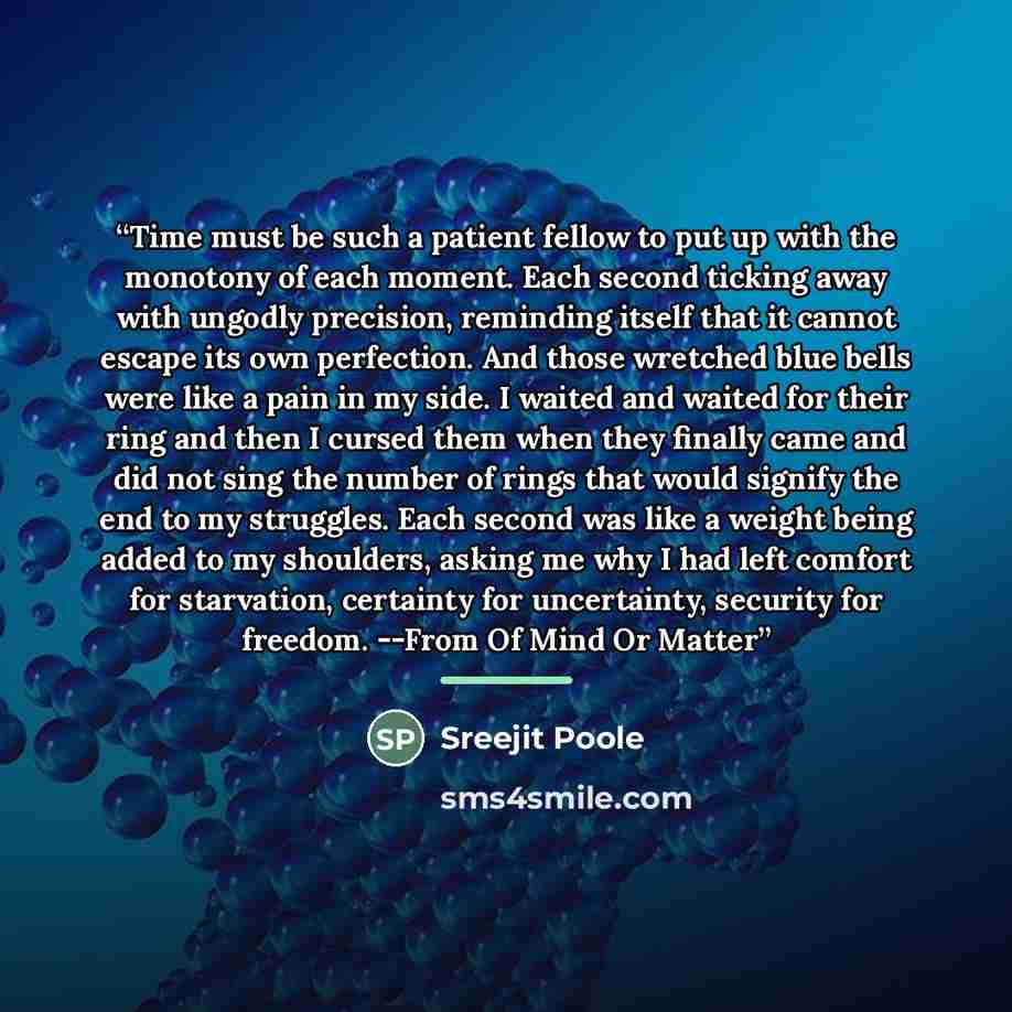 “Time must be such a patient fellow to put up with the monotony of each moment. Each second ticking away with ungodly precision, reminding itself that it cannot escape its own perfection. And those wretched blue bells were like a pain in my side. I waited and waited for their ring and then I cursed…” quote by Sreejit Poole