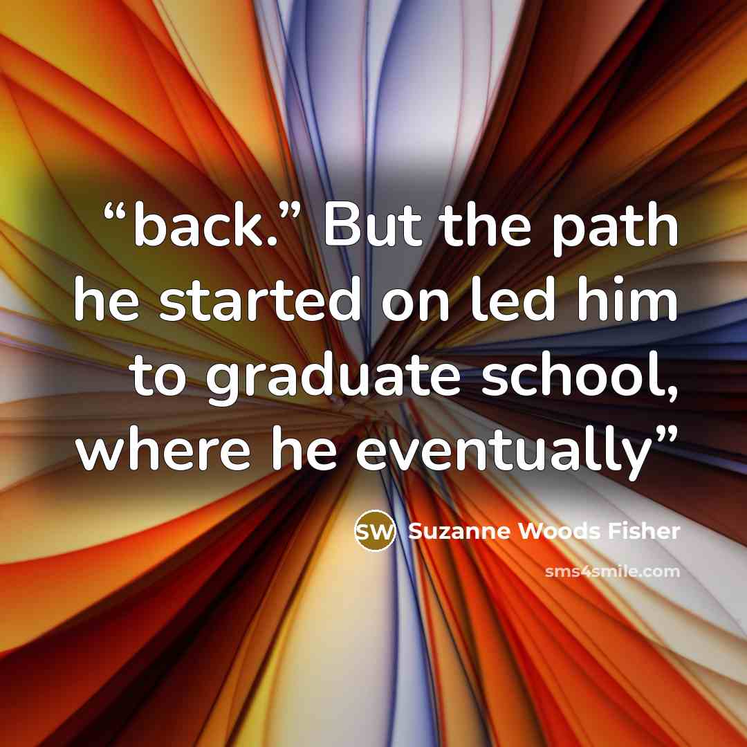 “back.” But the path he started on led him to graduate school, where he eventually” quote by Suzanne Woods Fisher