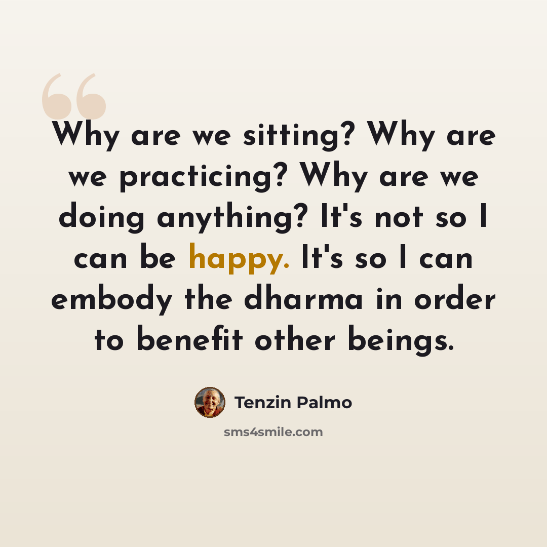 “Why are we sitting? Why are we practicing? Why are we doing anything? It's not so I can be happy. It's so I can embody the dharma in order to benefit other beings.” quote by Tenzin Palmo