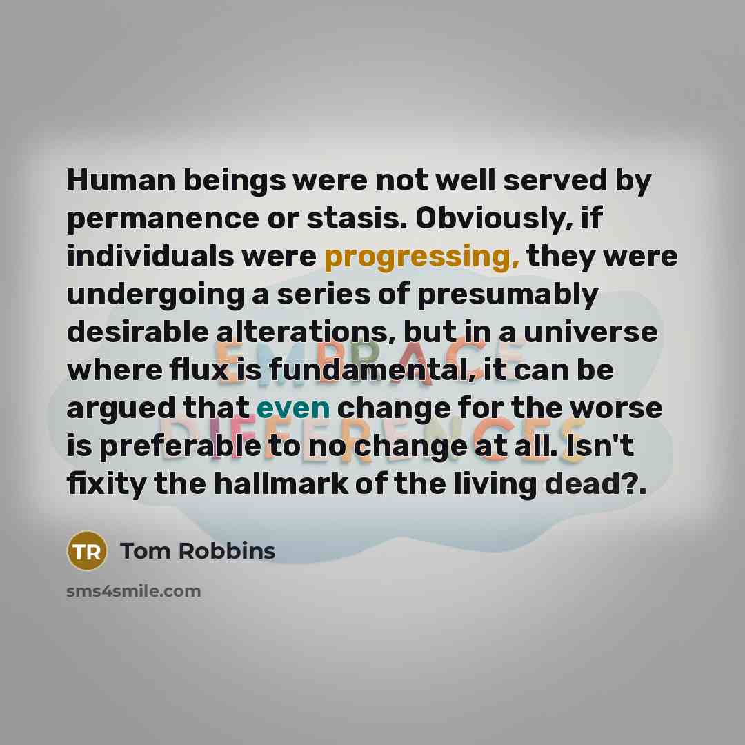 “Human beings were not well served by permanence or stasis. Obviously, if individuals were progressing, they were undergoing a series of presumably desirable alterations, but in a universe where flux is fundamental, it can be argued that even change for the worse is preferable to no change at all…” quote by Tom Robbins