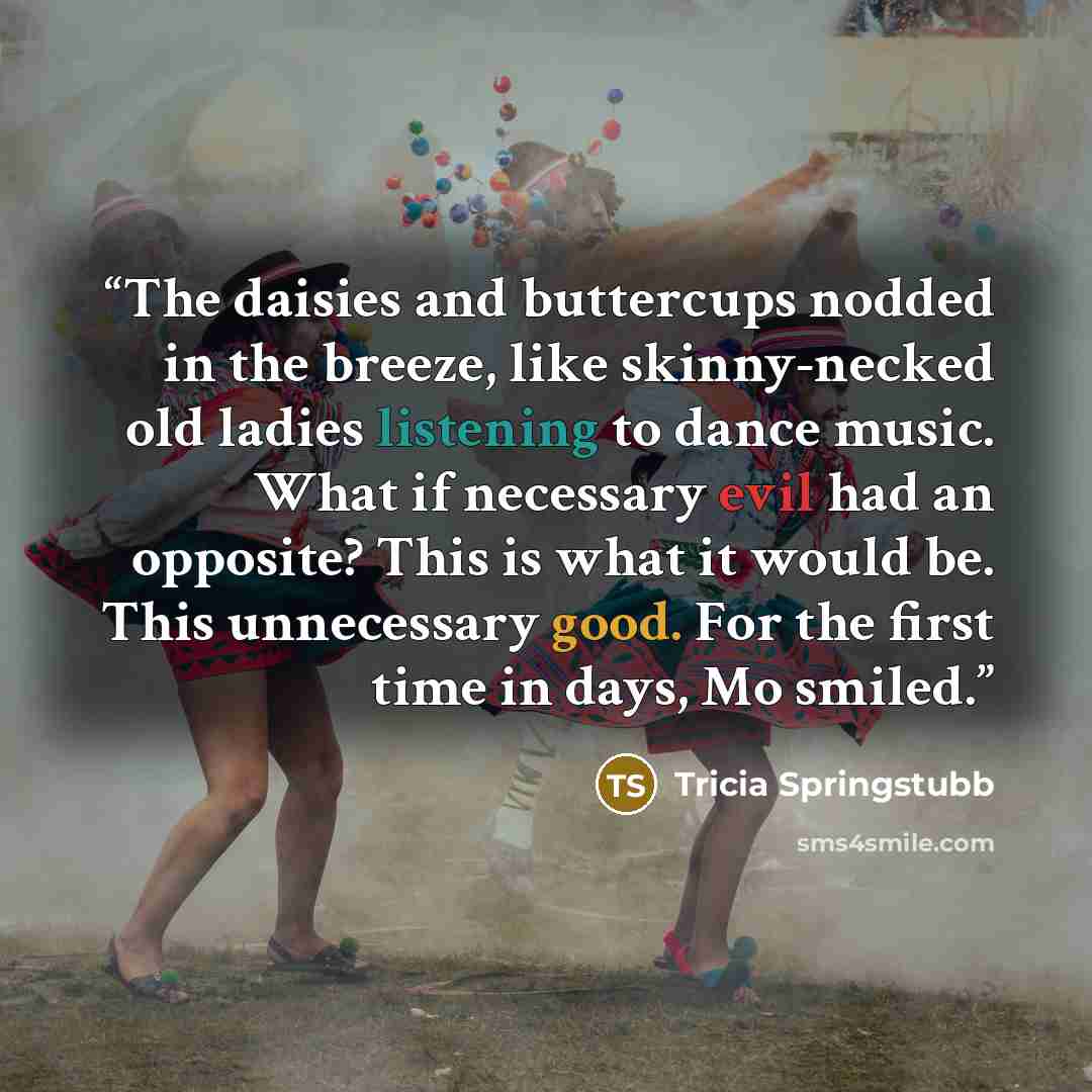 “The daisies and buttercups nodded in the breeze, like skinny-necked old ladies listening to dance music. What if necessary evil had an opposite? This is what it would be. This unnecessary good. For the first time in days, Mo smiled.” quote by Tricia Springstubb