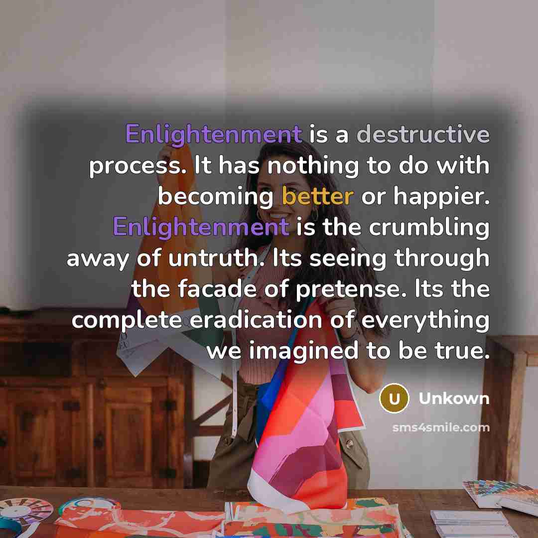 “Enlightenment is a destructive process. It has nothing to do with becoming better or happier. Enlightenment is the crumbling away of untruth. Its seeing through the facade of pretense. Its the complete eradication of everything we imagined to be true.” quote by Unkown