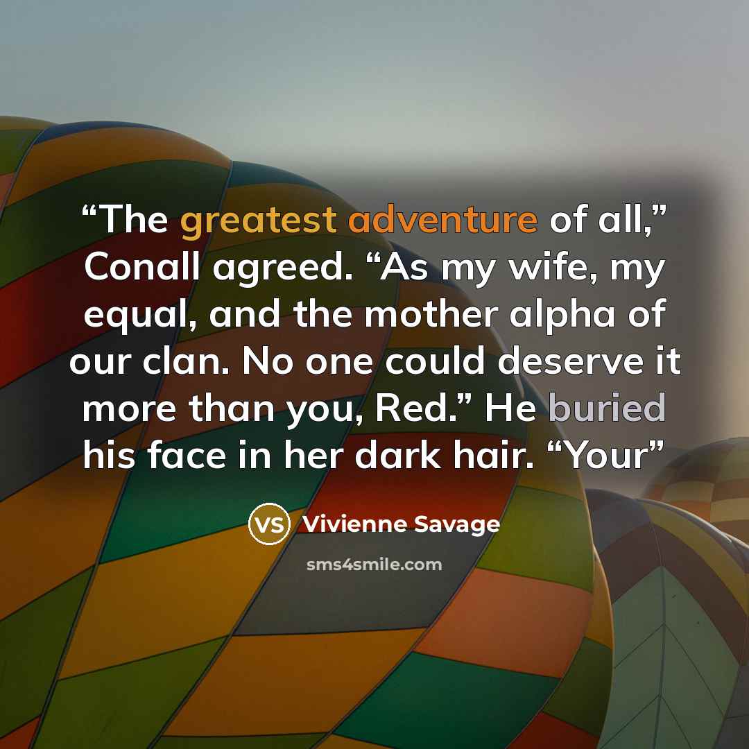 “The greatest adventure of all,” Conall agreed. “As my wife, my equal, and the mother alpha of our clan. No one could deserve it more than you, Red.” He buried his face in her dark hair. “Your” quote by Vivienne Savage