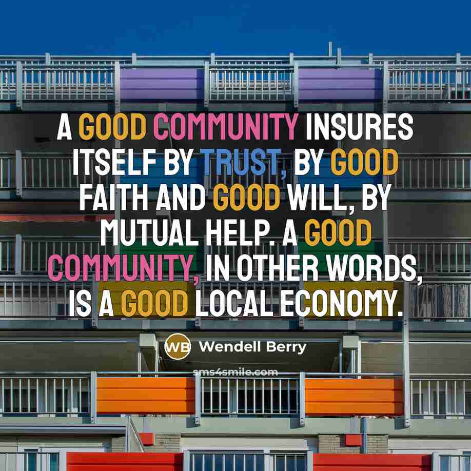 “A good community insures itself by trust, by good faith and good will, by mutual help. A good community, in other words, is a good local economy.” quote by Wendell Berry