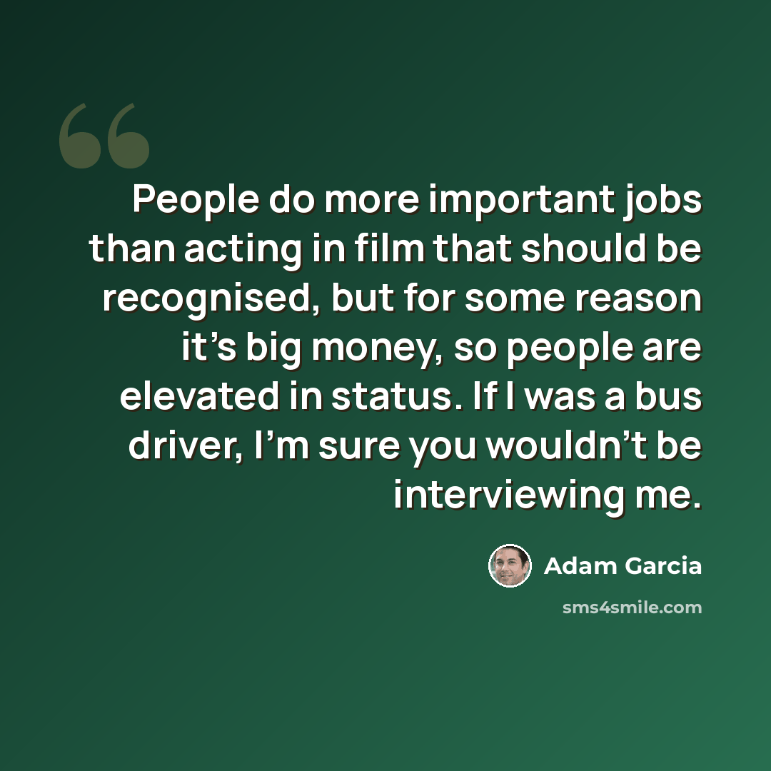 “People do more important jobs than acting in film that should be recognised, but for some reason it's big money, so people are elevated in status. If I was a bus driver, I'm sure you wouldn't be interviewing me.” quote by Adam Garcia