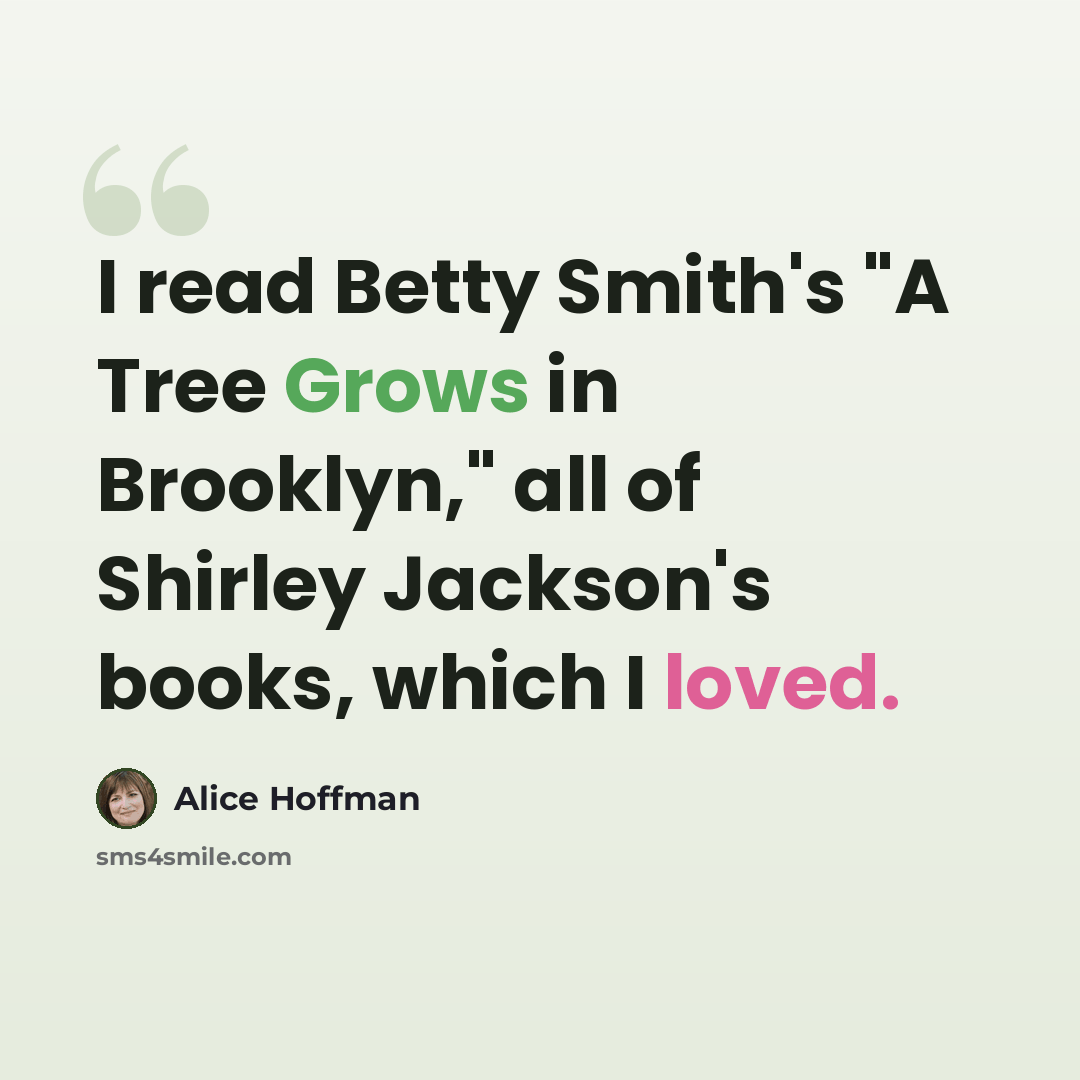 “I read Betty Smith's "A Tree Grows in Brooklyn," all of Shirley Jackson's books, which I loved.” quote by Alice Hoffman
