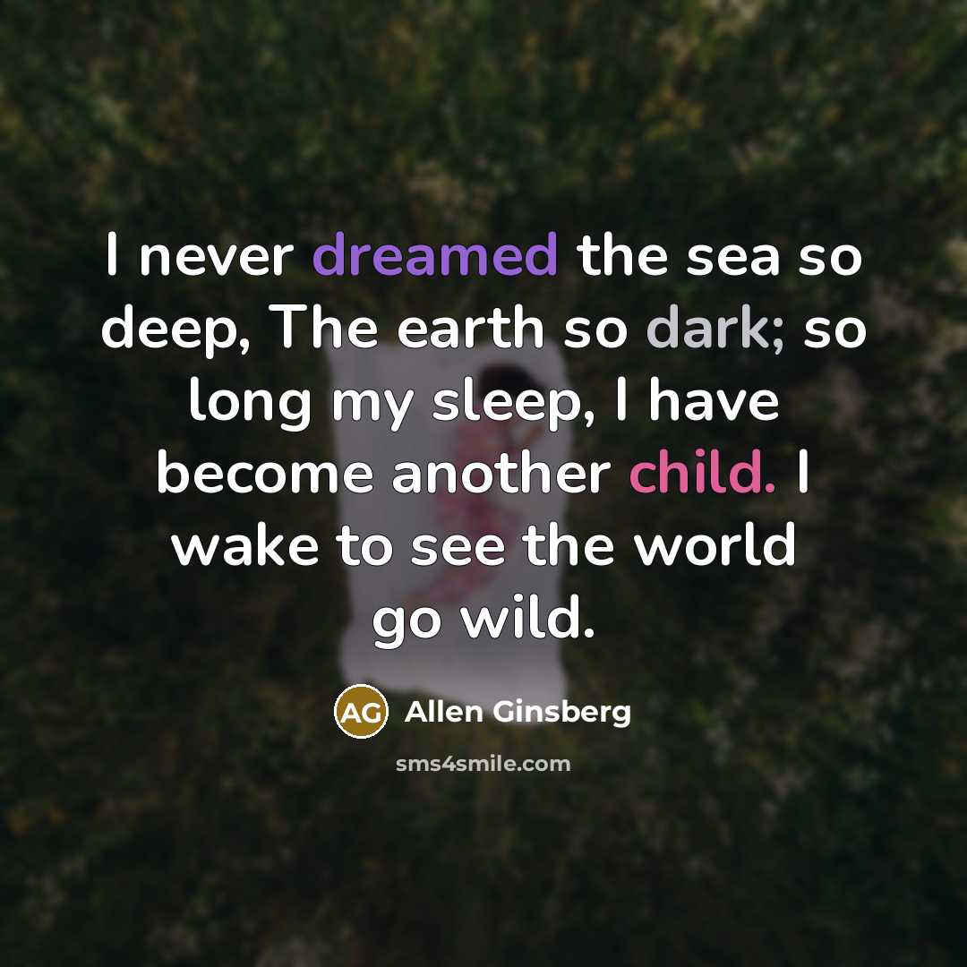 “I never dreamed the sea so deep, The earth so dark; so long my sleep, I have become another child. I wake to see the world go wild.” quote by Allen Ginsberg