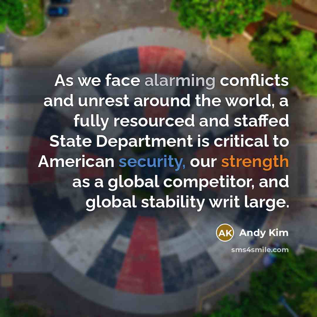 “As we face alarming conflicts and unrest around the world, a fully resourced and staffed State Department is critical to American security, our strength as a global competitor, and global stability writ large.” quote by Andy Kim