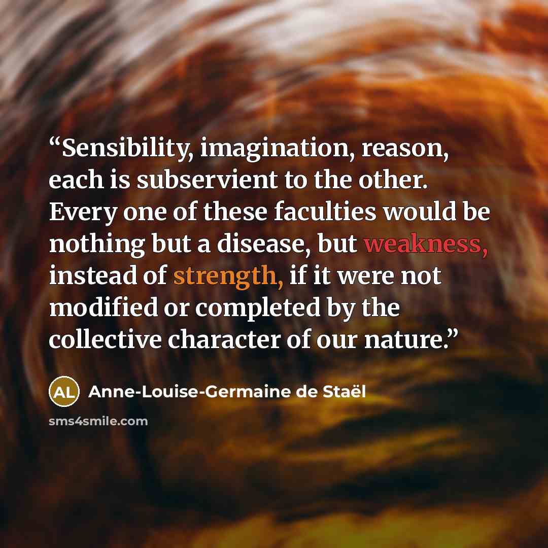 “Sensibility, imagination, reason, each is subservient to the other. Every one of these faculties would be nothing but a disease, but weakness, instead of strength, if it were not modified or completed by the collective character of our nature.” quote by Anne-Louise-Germaine de Staël