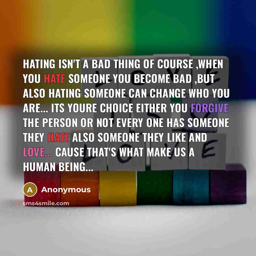 “Hating isn't a bad thing Of course ,When You hate someone You become Bad ,But also Hating someone Can change who you are... Its youre choice either you forgive the person or not Every One has Someone They HAte Also Someone They Like and Love... Cause That's What make us a human Being...” quote by Anonymous