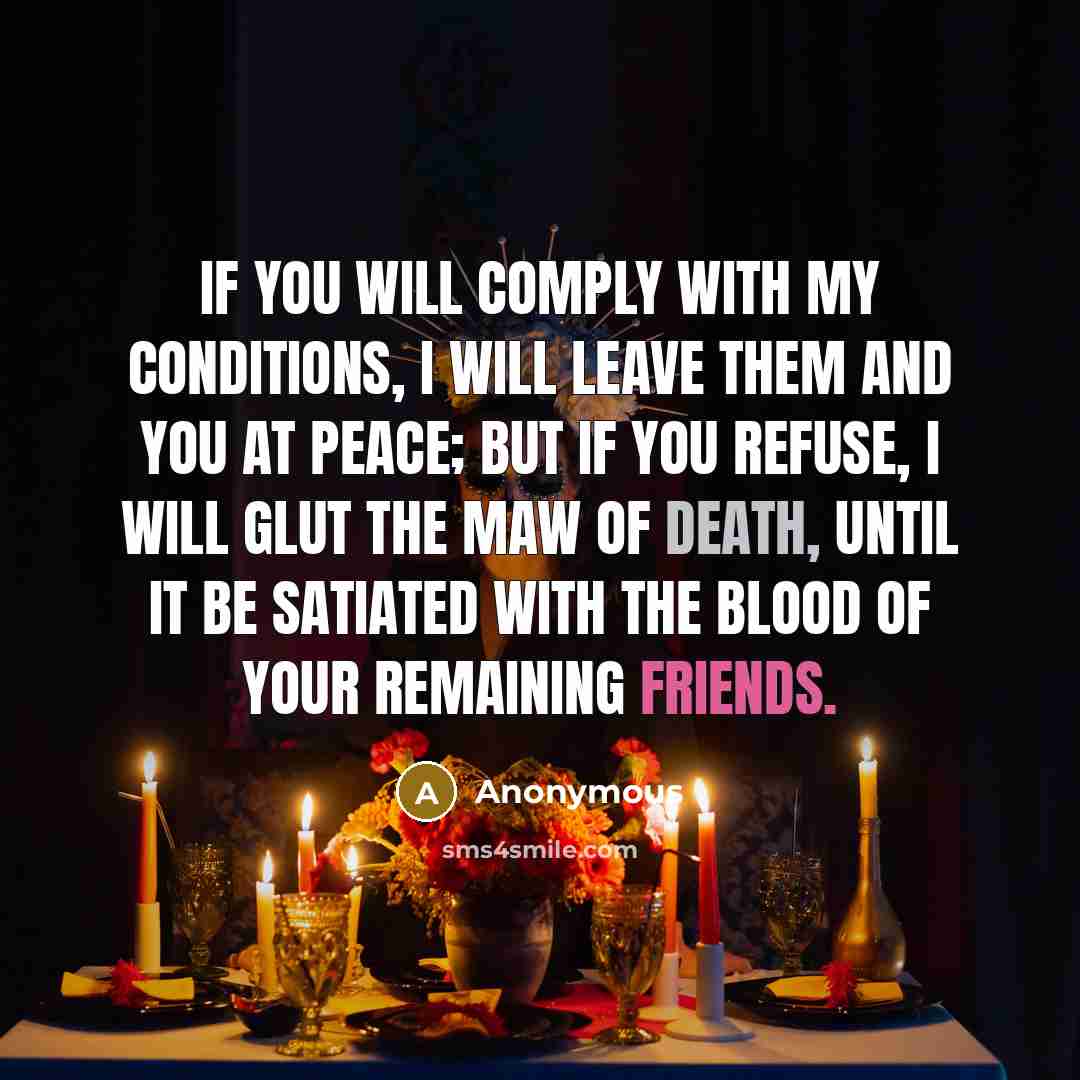 “If you will comply with my conditions, I will leave them and you at peace; but if you refuse, I will glut the maw of death, until it be satiated with the blood of your remaining friends.” quote by Anonymous