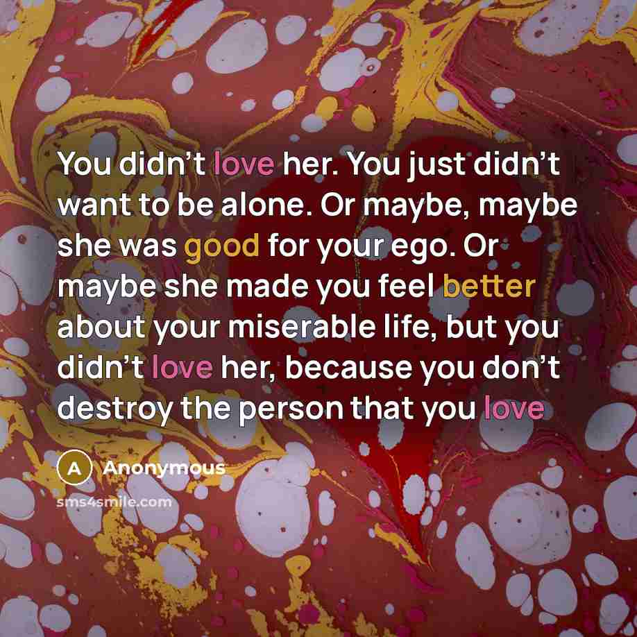 “You didn't love her. You just didn't want to be alone. Or maybe, maybe she was good for your ego. Or maybe she made you feel better about your miserable life, but you didn't love her, because you don't destroy the person that you love” quote by Anonymous