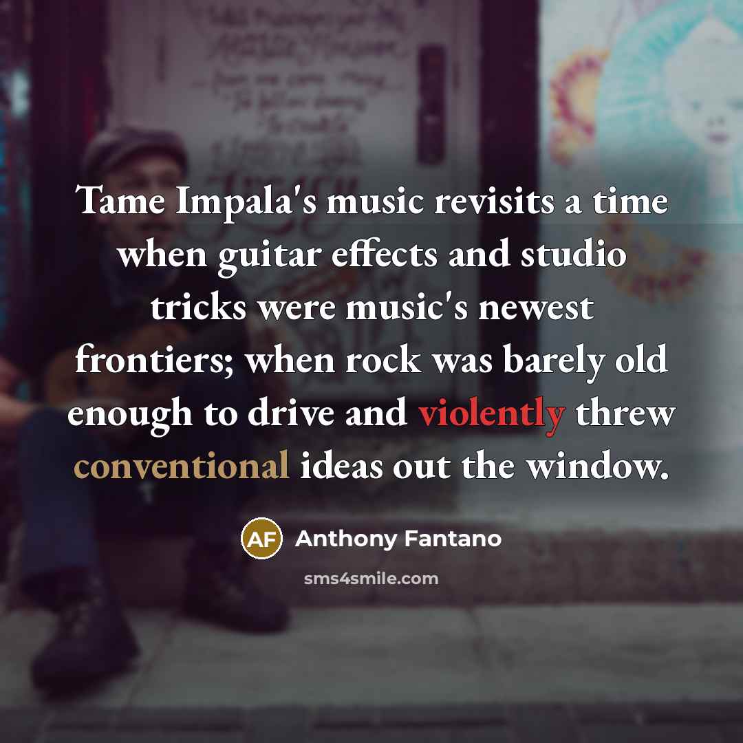 “Tame Impala's music revisits a time when guitar effects and studio tricks were music's newest frontiers; when rock was barely old enough to drive and violently threw conventional ideas out the window.” quote by Anthony Fantano