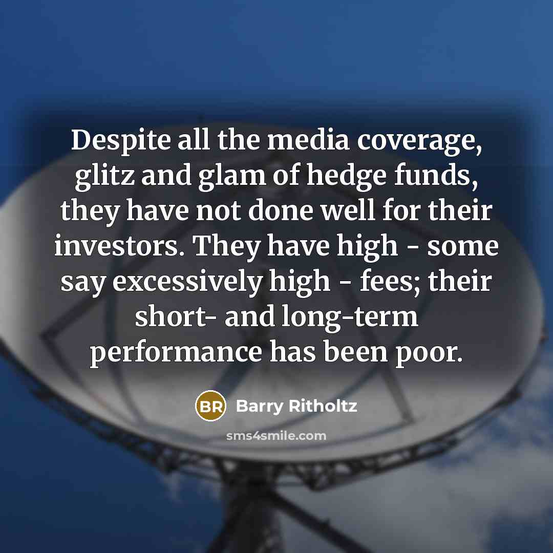“Despite all the media coverage, glitz and glam of hedge funds, they have not done well for their investors. They have high - some say excessively high - fees; their short- and long-term performance has been poor.” quote by Barry Ritholtz