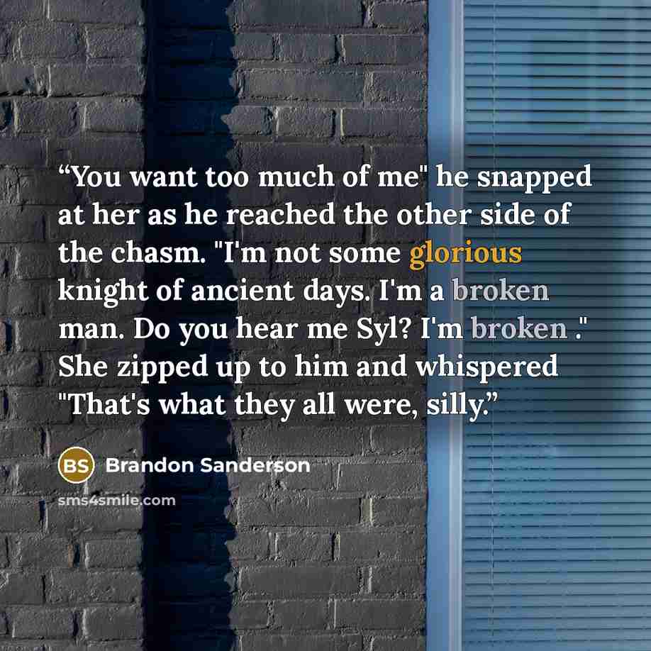 “You want too much of me" he snapped at her as he reached the other side of the chasm. "I'm not some glorious knight of ancient days. I'm a broken man. Do you hear me Syl? I'm broken ." She zipped up to him and whispered "That's what they all were, silly.” quote by Brandon Sanderson
