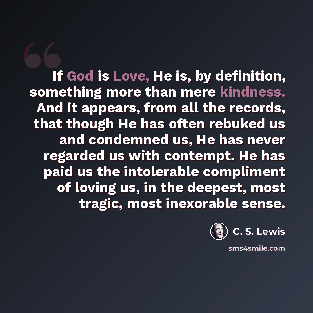 “If God is Love, He is, by definition, something more than mere kindness. And it appears, from all the records, that though He has often rebuked us and condemned us, He has never regarded us with contempt. He has paid us the intolerable compliment of loving us, in the deepest, most tragic, most…” quote by C. S. Lewis