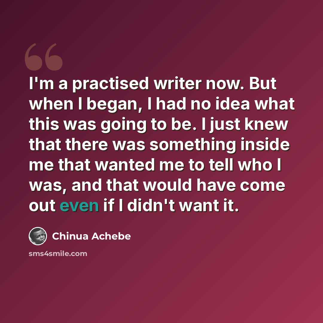 “I'm a practised writer now. But when I began, I had no idea what this was going to be. I just knew that there was something inside me that wanted me to tell who I was, and that would have come out even if I didn't want it.” quote by Chinua Achebe